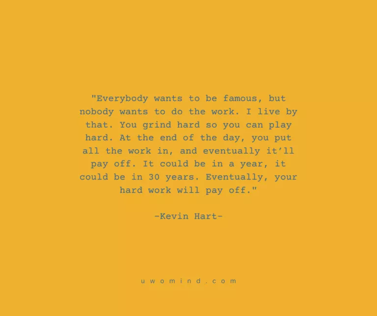 "Everybody wants to be famous, but nobody wants to do the work. I live by that. You grind hard so you can play hard. At the end of the day, you put all the work in, and eventually it’1ll i pay off. It could be in a year, it i could be in 30 years. Eventually, your hard work will pay off." -Kevin Hart-