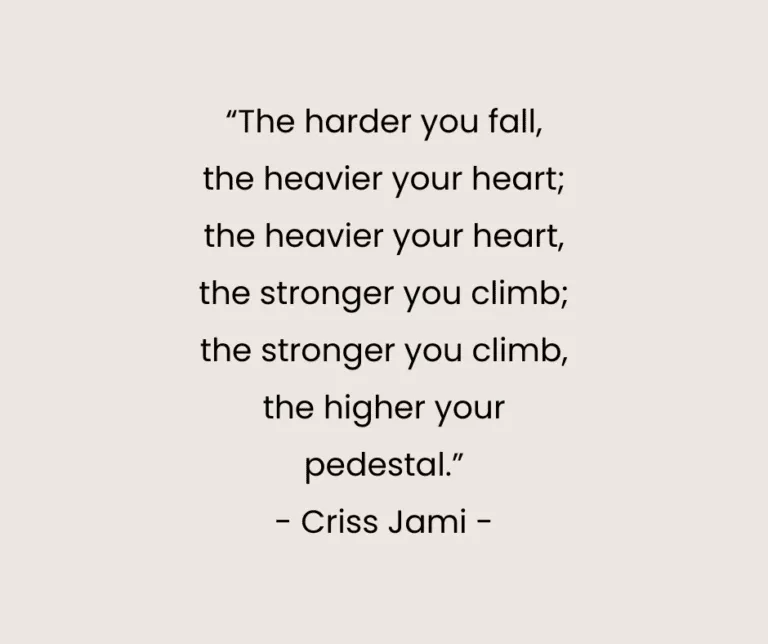 “The harder you fall, the heavier your heart; the heavier your heart, the stronger you climb; the stronger you climb, the higher your pedestal.” - Criss Jami -