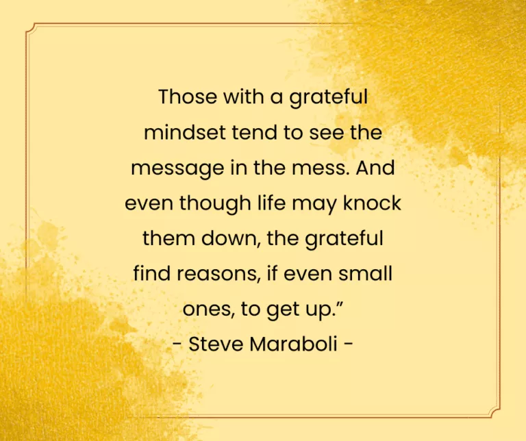 Those with a grct mindset tend to se{ai e " message in the mess. And ‘*’! even though life may knock them down, the grateful e find reasons, if even small _ : “ones, to get up.” mz,— Steve Maraboli -