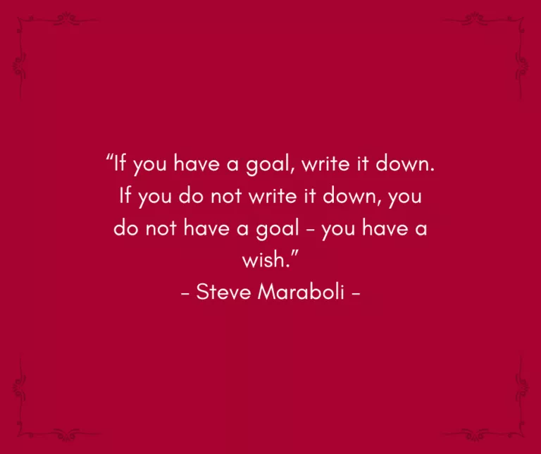“If you have a goal, write it down. If you do not write it down, you do not have a goal - you have a wish.” - Steve Maraboli -