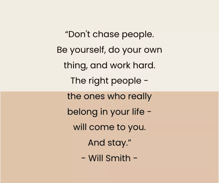 “Don't chase people. Be yourself, do your own thing, and work hard. The right people - the ones who really belong in your life - will come to you. And stay.” - Will Smith -