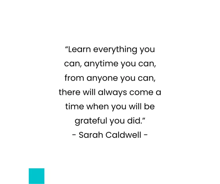 “Learn everything you can, anytime you can, from anyone you can, there will always come a time when you will be grateful you did.” - Sarah Caldwell -