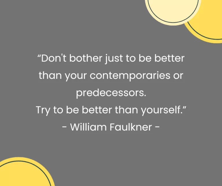 “Don't bother just to be better than your contemporaries or predecessors. Try to be better than yourself.” - William Faulkner -