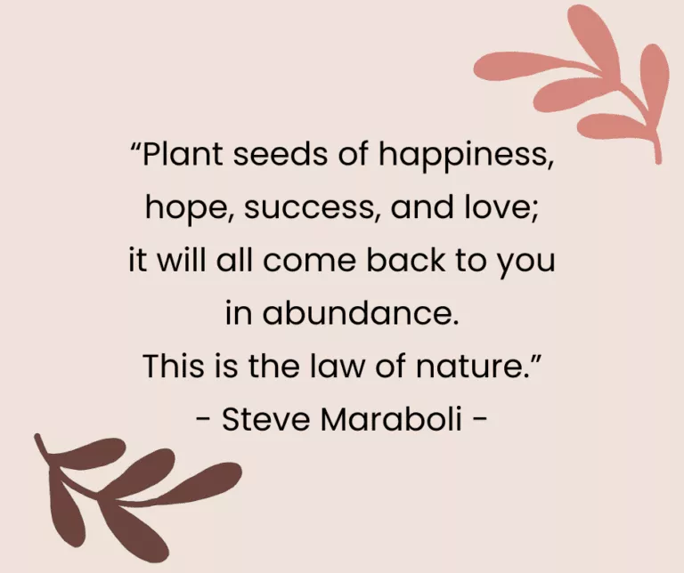 “Plant seeds of happiness, hope, success, and love; it will all come back to you in abundance. This is the law of nature.” - Steve Maraboli -