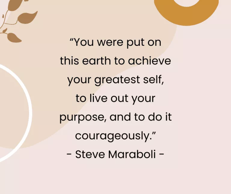 “You were put on this earth to achieve your greatest self, to live out your purpose, and to do it courageously.” - Steve Maraboli -