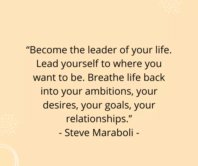 “Become the leader of your life. Lead yourself to where you want to be. Breathe life back into your ambitions, your desires, your goals, your relationships.” - Steve Maraboli -