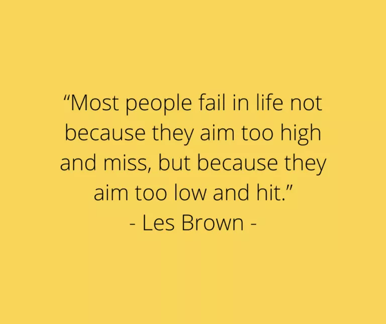 “Most people fail in life not because they aim too high and miss, but because they aim too low and hit.” - Les Brown -