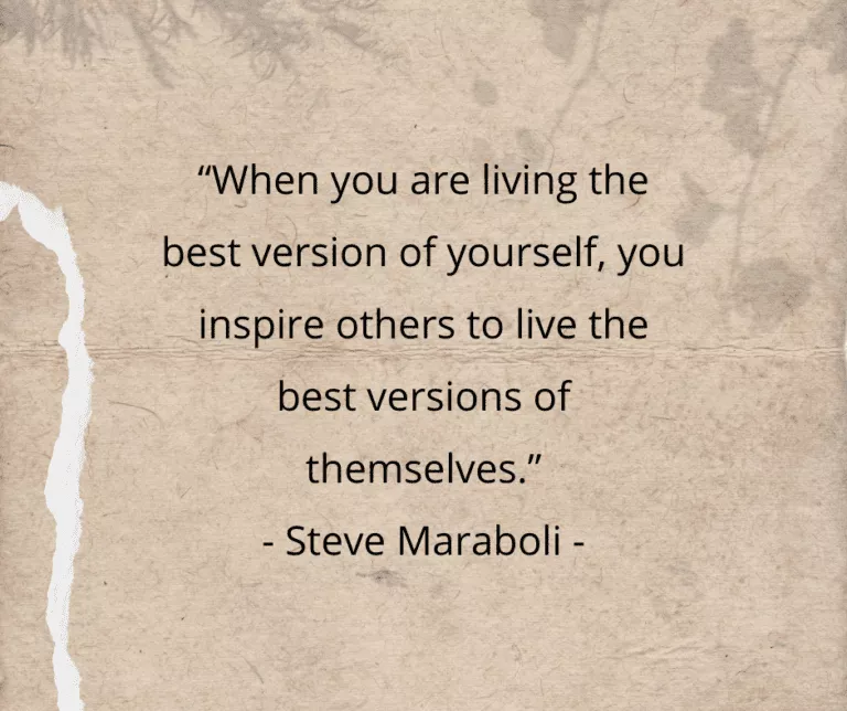 “When you are living the best version of yourself, you inspire others to live the best versions of themselves.” - Steve Maraboli -
