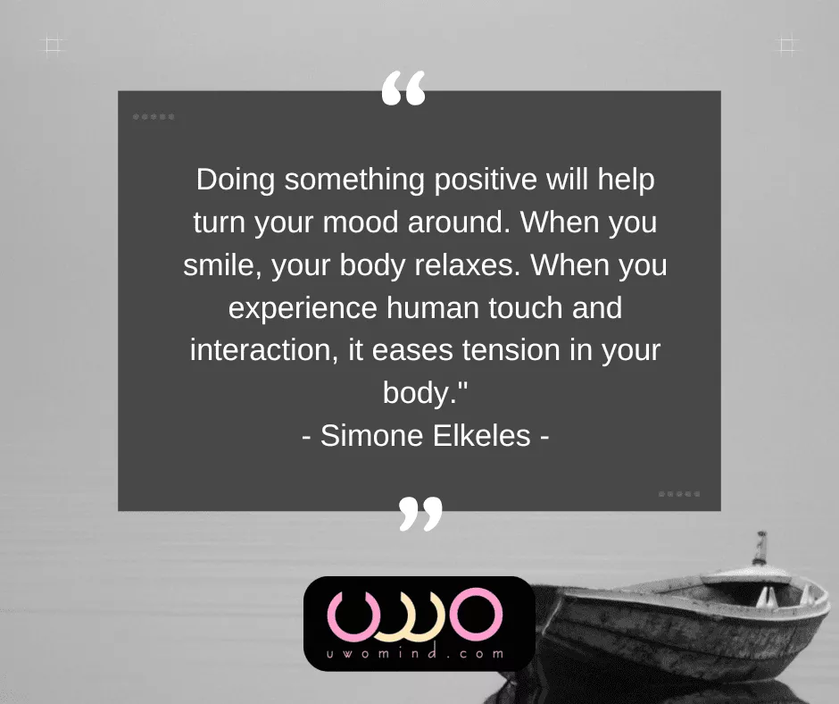 "Doing something positive will help turn your mood around. When you smile, your body relaxes. When you experience human touch and interaction, it eases tension in your body." - Simone Elkeles -